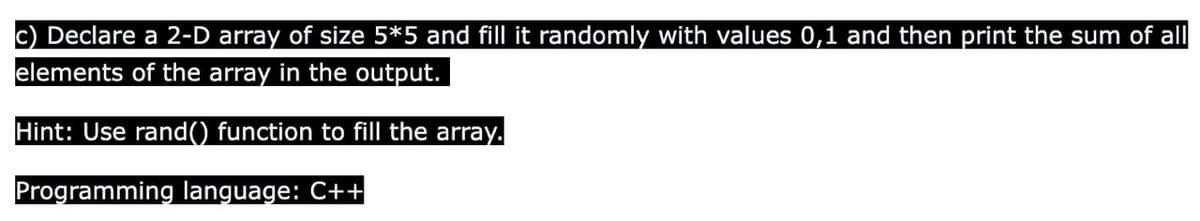 c) Declare a 2-D array of size 5*5 and fill it randomly with values 0,1 and then print the sum of all
elements of the array in the output.
Hint: Use rand() function to fill the array.
Programming language: C++
