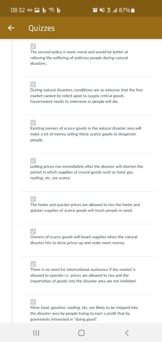 08:32 00 A ba b
Quizzes
The second policy is more moral and would be better at
relieving the suffering of ordinary people during natural
disasters.
During natural disasters, conditions are so extreme that the free
market cannot be relied upon to supply critical goods.
Government needs to intervene or people will die.
Existing owners of scarce goods in the natural disaster area will
make a lot of money selling these scarce goods to desperate
people.
Letting prices rise immediately after the disaster will shorten the
period in which supplies of crucial goods such as food, gas,
roofing, etc. are scarce.
The faster and quicker prices are allowed to rise the faster and
quicker supplies of scarce goods will reach people in need.
Owners of scarce goods will hoard supplies when the natural
disaster hits to drive prices up and make more money.
There is no need for international assistance if the market is
allowed to operate i.e. prices are allowed to rise and the
importation of goods into the disaster area are not inhibited.
More food, gasoline, roofing, etc. are likely to be shipped into
the disaster area by people trying to earn a profit that by
governents interested in "doing good".
II
