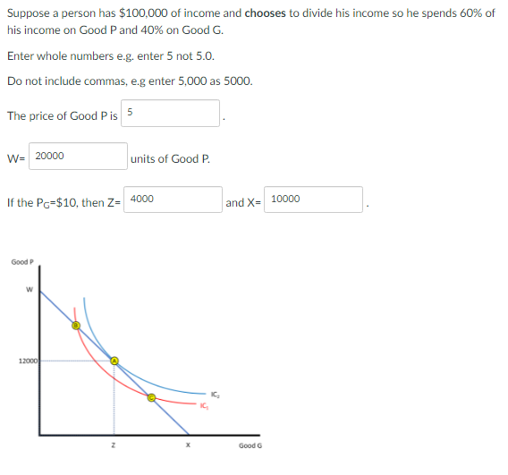 Suppose a person has $100,000 of income and chooses to divide his income so he spends 60% of
his income on Good P and 40% on Good G.
Enter whole numbers e.g. enter 5 not 5.0.
Do not include commas, e.g enter 5,000 as 5000.
The price of Good Pis 5
W= 20000
units of Good P.
If the Pc=$10, then Z-
4000
and X= 10000
Good P
12000
Good G
