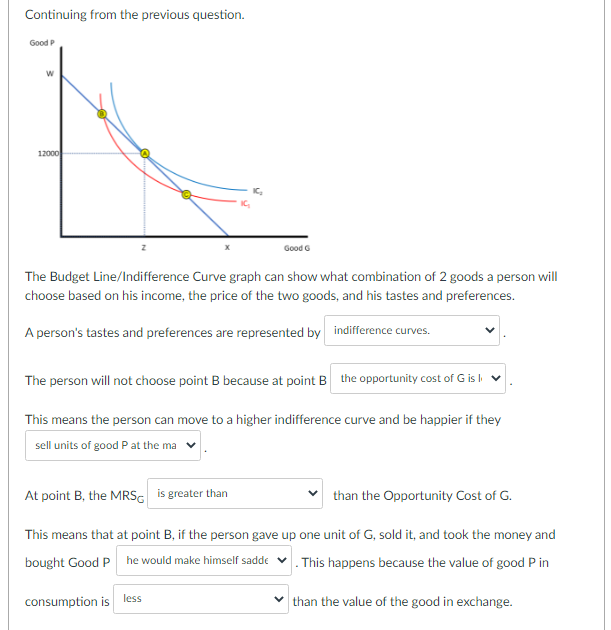 Continuing from the previous question.
Good P
12000
Good G
The Budget Line/Indifference Curve graph can show what combination of 2 goods a person will
choose based on his income, the price of the two goods, and his tastes and preferences.
A person's tastes and preferences are represented by indifference curves.
The person will not choose point B because at point B the opportunity cost of G is l
This means the person can move to a higher indifference curve and be happier if they
sell units of good P at the ma
At point B, the MRSG is greater than
than the Opportunity Cost of G.
This means that at point B, if the person gave up one unit of G, sold it, and took the money and
bought Good P he would make himself sadde v. This happens because the value of good P in
consumption is
less
than the value of the good in exchange.
