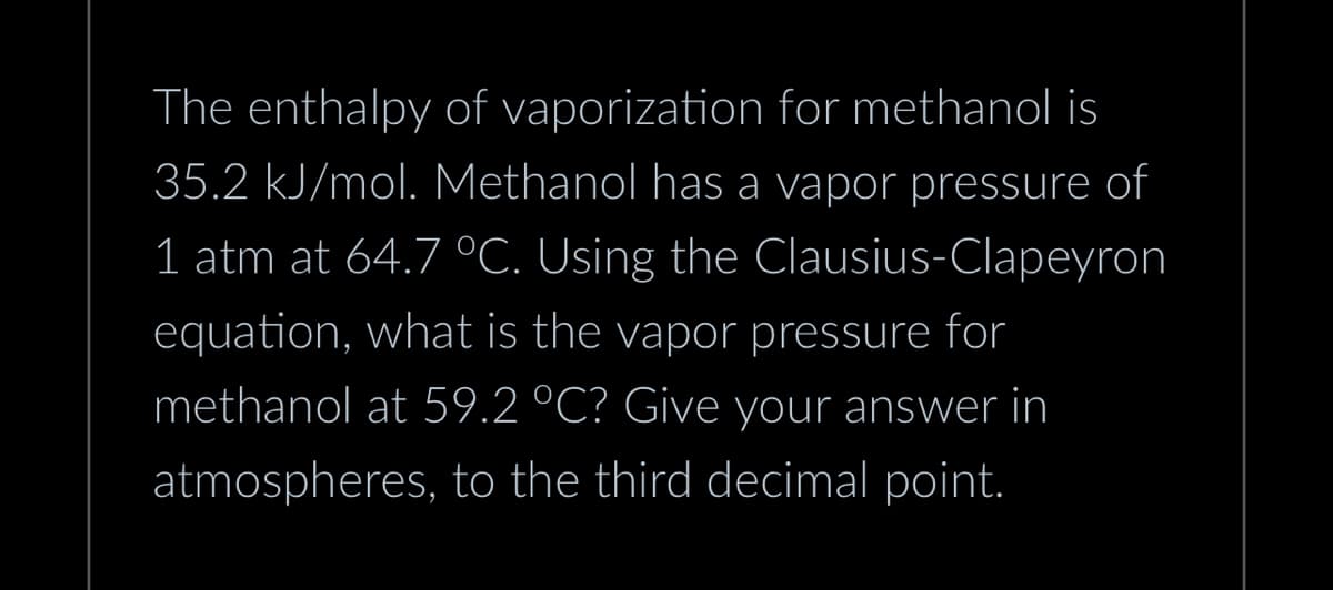 The enthalpy of vaporization for methanol is
35.2 kJ/mol. Methanol has a vapor pressure of
1 atm at 64.7 °C. Using the Clausius-Clapeyron
equation, what is the vapor pressure for
methanol at 59.2 °C? Give your answer in
atmospheres, to the third decimal point.