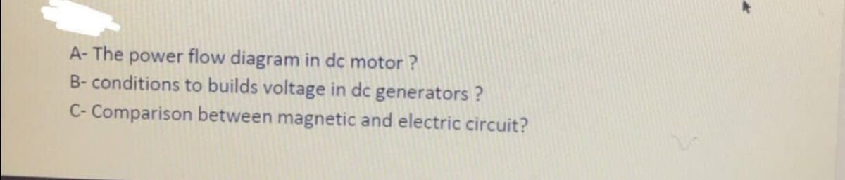 A- The power flow diagram in dc motor ?
B- conditions to builds voltage in dc generators ?
C- Comparison between magnetic and electric circuit?
