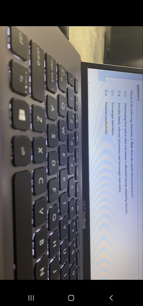 Question 3
Which of the following statements is True about the capital allocation process?
OA.
O B.
OC.
O D.
B
Determining how and at what cost money is allocated among competing interests.
Provides timely, relevant information and encourages innovation.
Encourages innovation.
Promotes productivity.
5
W
E
R
ALDE
Z
X
ASUS VivoBook
6
T
G
CV
O
|||