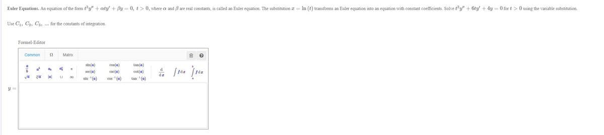 Euler Equations. An equation of the form ty" + aty' + By = 0, t > 0, where a and B are real constants, is called an Euler equation. The substitution I = hn (t) transforms an Euler equation into an equation with constant coefficients. Solve ty" + 6ty + 4y = 0 for t >0 using the variable substitution.
Use C1, C2, C3, ... for the constants of integration.
Formel-Editor
Common
Matrix
sin(a)
cos(a)
tan(a)
af
d
sec(a)
csc(a)
cot(a)
dz
va
a
tan ' (a)
00
sin '(a)
cos ' (a)
