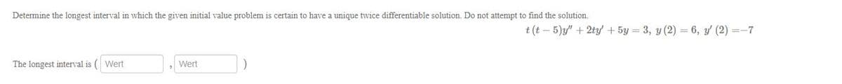 Determine the longest interval in which the given initial value problem is certain to have a unique twice differentiable solution. Do not attempt to find the solution.
t (t – 5)y" + 2ty' + 5y = 3, y (2) = 6, y' (2) =-7
The longest interval is ( Wert
Wert
