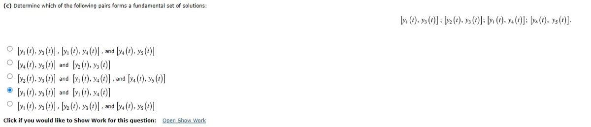 (c) Determine which of the following pairs forms a fundamental set of solutions:
[v(), y3 (?)] : [»> ( ), v3 (): > (), va (0)]; [v. (e), v().
O (), y3 ()] - b» (), ya (1) , and [va (e), ys (t)]
O y. (t), ys (1)] and [y2 (t). ys (1)]
O y2 (), y ()] and [yi (1), y4()] and fy, (t). ys (1)]
• ly (?), ya (*)] and [vı (t). va (2)]
O y (1), y ()]) [>() ys (1)] , and [y, (t), ys (t)]
Click if you would like to Show Work for this question: Open Show Work

