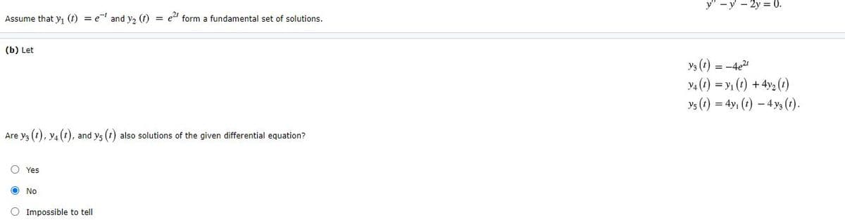 y" -y - 2y = 0.
Assume that y, (t) = e and y, (t) = et form a fundamental set of solutions.
(b) Let
Y3 (1) = -4e2
4 (t) = y1 (t) +4y2 (?)
ys (t) = 4y, (t) – 4 y3 (t).
Are y3 (t), y4 (t), and ys (t) also solutions of the given differential equation?
O Yes
O No
O Impossible to tell
