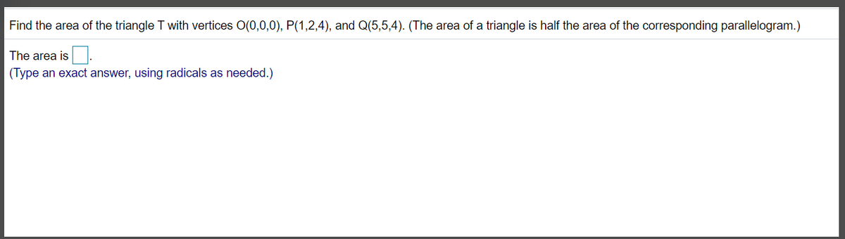 Find the area of the triangle T with vertices O(0,0,0), P(1,2,4), and Q(5,5,4). (The area of a triangle is half the area of the corresponding parallelogram.)
The area is.
(Type an exact answer, using radicals as needed.)
