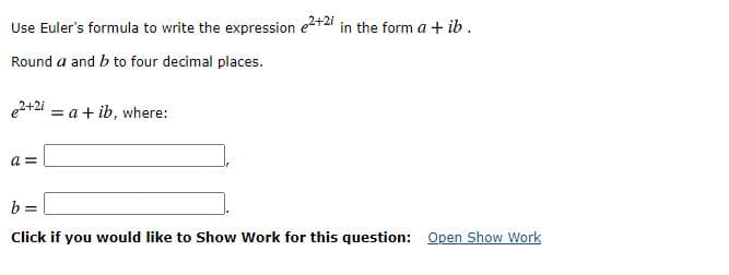 Use Euler's formula to write the expression e+2 in the form a + ib.
Round a and b to four decimal places.
e2+2i = a + ib, where:
a =
b =
Click if you would like to Show Work for this question: Open Show Work
