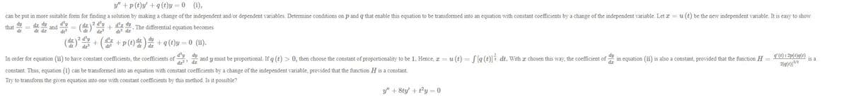 y" +p (t)y' +q(t)y = 0 (i),
can be put in more suitable form for finding a solution by making a change of the independent and/or dependent variables. Determine conditions on p and q that enable this equation to be transformed into an equation with constant coefficients by a change of the independent variable. Let r = u (t) be the new independent variable. It is easy to show
(島)
( + ( +p(t) + a()y = 0 (1i).
dy
that
dt
dz dy
d'y
and
2 d'y
d²z dy
dt dz
The differential equation becomes
dt dr
dt
d'y
d'z
de
dz dy
d'y
, 9 and y must be proportional. If g (t) > 0, then choose the constant of proportionality to be 1. Hence, x = u (t) = [g (t)]i dt. With a chosen this way, the coefficient of in equation (ii) is also a constant, provided that the function H =
g'(t) +2p(t)q(t)
is a
dy
In order for equation (ii) to have constant coefficients, the coefficients of
constant. Thus, equation (i) can be transformed into an equation with constant coefficients by a change of the independent variable, provided that the function H is a constant.
Try to transform the given equation into one with constant coefficients by this method. Is it possible?
y" + 8ty' + ty = 0
