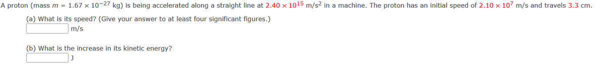 A proton (mass m = 1.67 x 10-27 kg) is being accelerated along a straight line at 2.40 x 1015 m/s² in a machine. The proton has an initial speed of 2.10 x 107 m/s and travels 3.3 cm.
(a) What is its speed? (Give your answer to at least four significant figures.)
m/s
(b) What is the increase in its kinetic energy?
