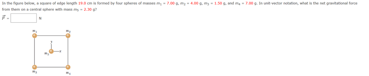 In the figure below, a square of edge length 19.0 cm is formed by four spheres of masses m, = 7.00 g, m, = 4.00 g, m3 = 1.50 g, and m4 = 7.00 g. In unit-vector notation, what is the net gravitational force
from them on a central sphere with mass m5 = 2.30 g?
F =
N
M3
M4
