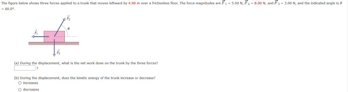 The figure below shows three forces applied to a trunk that moves leftward by 4.90 m over a frictionless floor. The force magnitudes are F1 = 5.00 N, F 2 = 8.00 N, and F 3 = 3.00 N, and the indicated angle is 0
= 60.0°.
(a) During the displacement, what is the net work done on the trunk by the three forces?
(b) During the displacement, does the kinetic energy of the trunk increase or decrease?
O increases
O decreases
