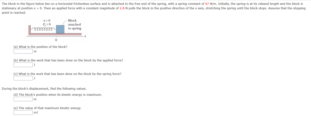 The block in the figure below lies on a horizontal frictionless surface and is attached to the free end of the spring, with a spring constant of 47 N/m. Initially, the spring is at its relaxed length and the block is
stationary at position x = 0. Then an applied force with a constant magnitude of 2.8 N pulls the block in the positive direction of the x axis, stretching the spring until the block stops. Assume that the stopping
point is reached.
x = 0
Block
attached
F = 0
to spring
(a) What is the position of the block?
(b) What is the work that has been done on the block by the applied force?
(c) What is the work that has been done on the block by the spring force?
During the block's displacement, find the following values.
(d) The block's position when its kinetic energy is maximum.
(e) The value of that maximum kinetic energy.
m)
