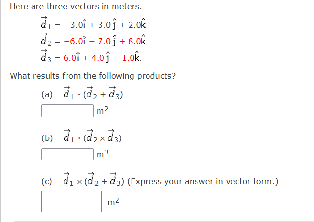 Here are three vectors in meters.
d1 = -3.0î + 3.oĵ+ 2.0k
d2 = -6.0î – 7.oĵ + 8.0k
d3 = 6.0î + 4.0 j + 1.0k.
What results from the following products?
(a) di (d, + d3)
m2
(b) d1 . d2 xd3)
m3
(c) d1 x (d2 + d3) (Express your answer in vector form.)
m2
