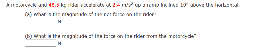 A motorcycle and 48.5 kg rider accelerate at 2.4 m/s² up a ramp inclined 10° above the horizontal.
(a) What is the magnitude of the net force on the rider?
N
(b) What is the magnitude of the force on the rider from the motorcycle?
N
