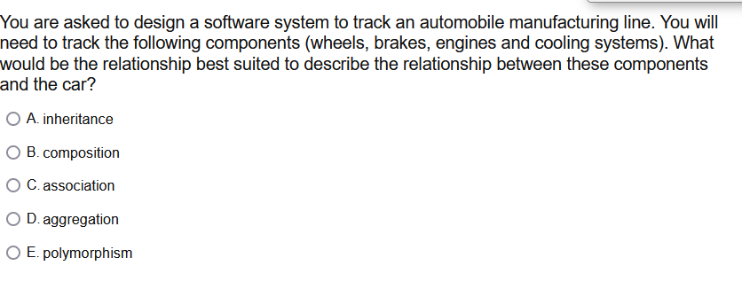 You are asked to design a software system to track an automobile manufacturing line. You will
need to track the following components (wheels, brakes, engines and cooling systems). What
would be the relationship best suited to describe the relationship between these components
and the car?
O A. inheritance
B. composition
O C. association
O D. aggregation
O E. polymorphism
