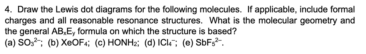 4. Draw the Lewis dot diagrams for the following molecules. If applicable, include formal
charges and all reasonable resonance structures. What is the molecular geometry and
the general ABxEy formula on which the structure is based?
(a) SO32; (b) XeOF4; (c) HONH2; (d) ICI4; (e) SbF5²-.