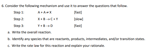 6. Consider the following mechanism and use it to answer the questions that follow.
Step 1:
A+A=X
Step 2:
X+B →→C+Y
Step 3:
Y+B → D
a. Write the overall reaction.
b. Identify any species that are reactants, products, intermediates, and/or transition states.
c. Write the rate law for this reaction and explain your rationale.
[fast]
[slow]
[fast]