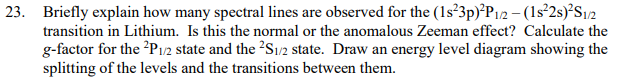 23. Briefly explain how many spectral lines are observed for the (1s²3p)²P1/2 - (1s²2s)²S1/2
transition in Lithium. Is this the normal or the anomalous Zeeman effect? Calculate the
g-factor for the ²P1/2 state and the ²S1/2 state. Draw an energy level diagram showing the
splitting of the levels and the transitions between them.