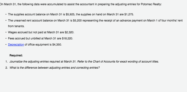 On March 31, the following data were accumulated to assist the accountant in preparing the adjusting entries for Potomac Realty:
• The supplies account balance on March 31 is $5,925, the supplies on hand on March 31 are $1,275.
• The unearned rent account balance on March 31 is $5,200 representing the receipt of an advance payment on March 1 of four months' rent
from tenants.
Wages accrued but not paid at March 31 are $2,320.
• Fees accrued but unbilled at March 31 are $18,220.
• Depreciation of office equipment is $4,350.
Required:
1. Journalize the adjusting entries required at March 31. Refer to the Chart of Accounts for exact wording of account titles.
2. What is the difference between adjusting entries and correcting entries?
