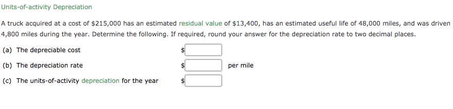 Units-of-activity Depreciation
A truck acquired at a cost of $215,000 has an estimated residual value of $13,400, has an estimated useful life of 48,000 miles, and was driven
4,800 miles during the year. Determine the following. If required, round your answer for the depreciation rate to two decimal places.
(a) The depreciable cost
(b) The depreciation rate
per mile
(c) The units-of-activity depreciation for the year
