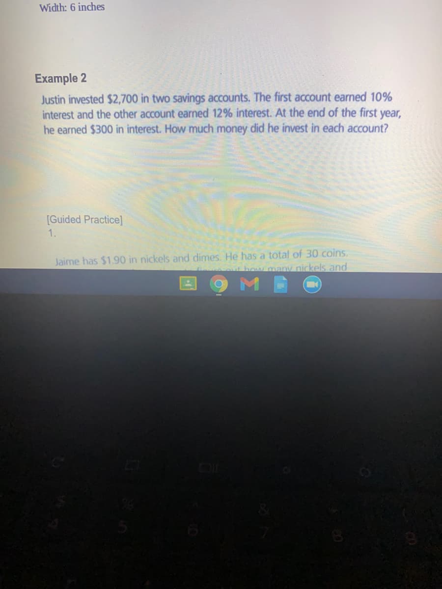 Width: 6 inches
Example 2
Justin invested $2,700 in two savings accounts. The first account earned 10%
interest and the other account earned 12% interest. At the end of the first year,
he earned $300 in interest. How much money did he invest in each account?
[Guided Practice]
1.
Jaime has $1.90 in nickels and dimes. He has a total of 30 coins.
Thow many nickels and
