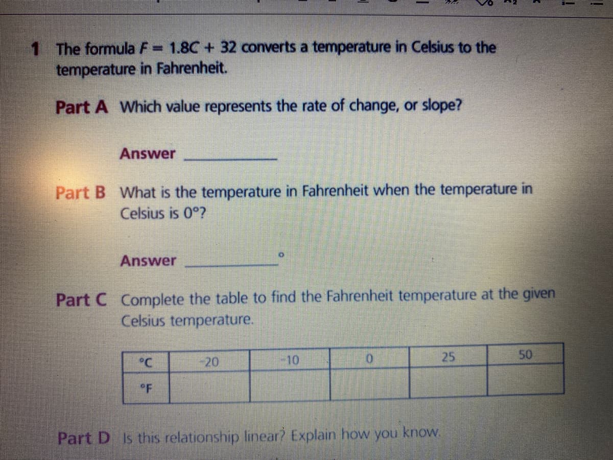 1 The formula F= 1.8C + 32 converts a temperature in Celsius to the
temperature in Fahrenheit.
Part A Which value represents the rate of change, or slope?
Answer
Part B What is the temperature in Fahrenheit when the temperature in
Celsius is 0°?
Answer
Part C Complete the table to find the Fahrenheit temperature at the given
Celsius temperature.
°C
-20
10
25
50
PF
Part D Is this relationship linear? Explain how you know.
