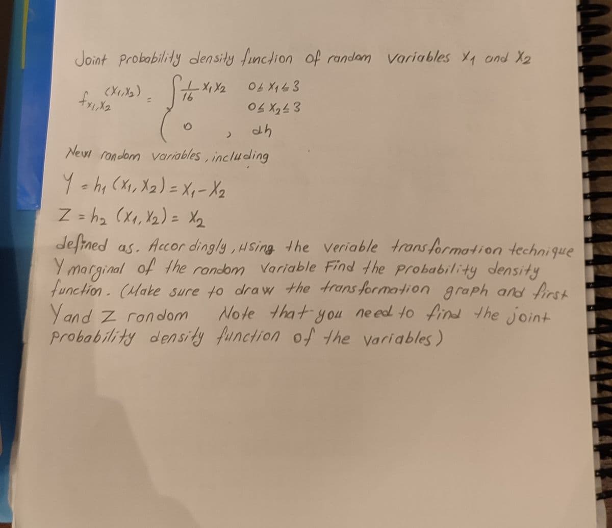 Joint Probability density finclion of randam variables 1 and X2
16
%3D
Eラィラ0
Newi rondom variables, including
Y chi (Xx, Xz) = Xp- X2
Z = h2 (x, Yz) = X2
deftned as. Accor dingly, Hsing the veriable trans formation technique
Y marginal of the random Variable Find the probability density
function- (Make sure to draw the trans formation graph and first
Yand Z rondom
probability density function of the variables)
%3D
%3D
Note that you ne ed to find the joint
