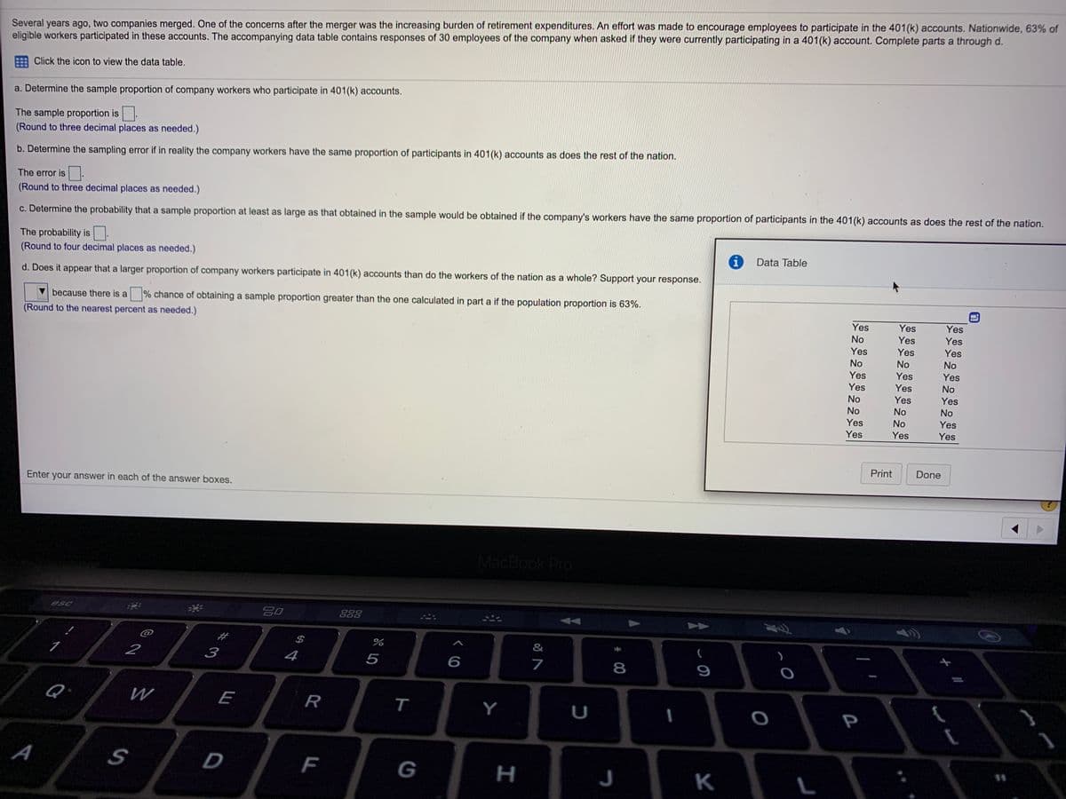 Several years ago, two companies merged. One of the concerns after the merger was the increasing burden of retirement expenditures. An effort was made to encourage employees to participate in the 401(k) accounts. Nationwide, 63% of
eligible workers participated in these accounts. The accompanying data table contains responses of 30 employees of the company when asked if they were currently participating in a 401(k) account. Complete parts a through d.
Click the icon to view the data table.
a. Determine the sample proportion of company workers who participate in 401(k) accounts.
The sample proportion is.
(Round to three decimal places as needed.)
b. Determine the sampling error if in reality the company workers have the same proportion of participants in 401(k) accounts as does the rest of the nation.
The error is
(Round to three decimal places as needed.)
c. Determine the probability that a sample proportion at least as large as that obtained in the sample would be obtained if the company's workers have the same proportion of participants in the 401(k) accounts as does the rest of the nation.
The probability is
(Round to four decimal places as needed.)
Data Table
d. Does it appear that a larger proportion of company workers participate in 401(k) accounts than do the workers of the nation as a whole? Support your response.
because there is a
% chance of obtaining a sample proportion greater than the one calculated in part a if the population proportion is 63%.
(Round to the nearest percent as needed.)
Yes
Yes
Yes
No
Yes
Yes
Yes
Yes
Yes
No
No
No
Yes
Yes
Yes
Yes
Yes
No
No
Yes
Yes
No
No
No
Yes
No
Yes
Yes
Yes
Yes
Print
Done
Enter your answer in each of the answer boxes.
MacBook Pro
esc
888
$
&
2
3
4
5
6
7
9
Q
R
Y
U
P
D
G
н
J
K
* 00
F.
