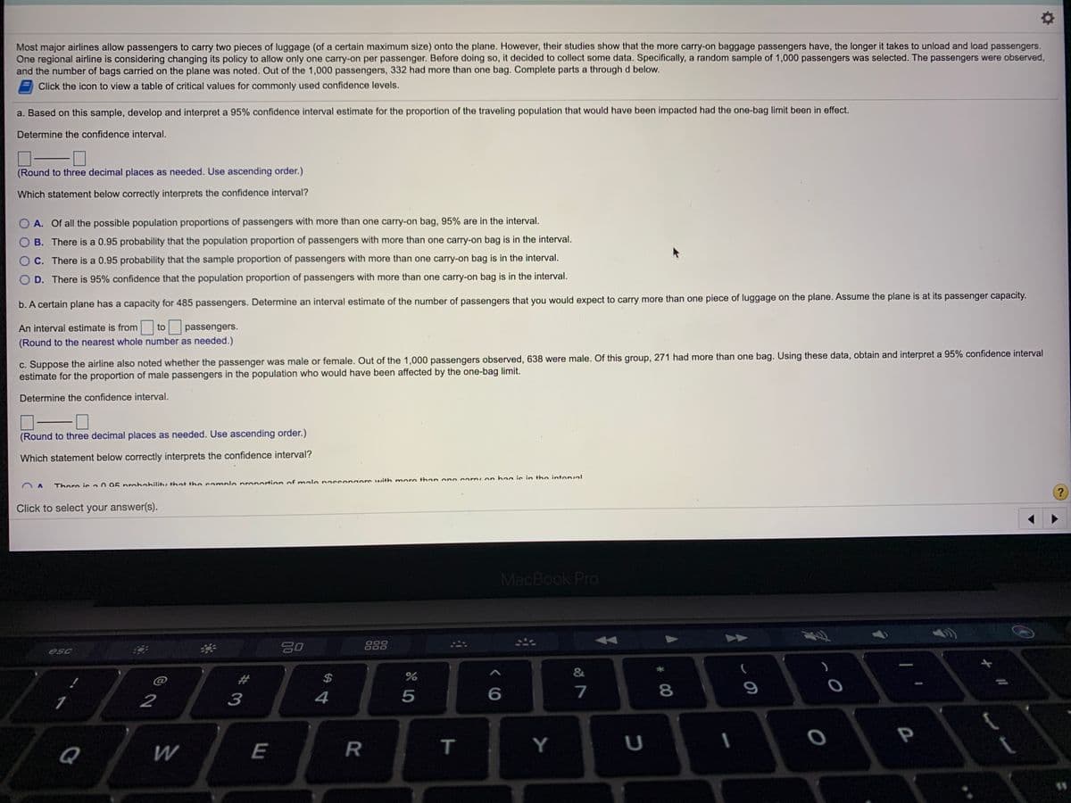 Most major airlines allow passengers to carry two pieces of luggage (of a certain maximum size) onto the plane. However, their studies show that the more carry-on baggage passengers have, the longer it takes to unload and load passengers.
One regional airline is considering changing its policy to allow only one carry-on per passenger. Before doing so, it decided to collect some data. Specifically, a random sample of 1,000 passengers was selected. The passengers were observed,
and the number of bags carried on the plane was noted. Out of the 1,000 passengers, 332 had more than one bag. Complete parts a through d below.
Click the icon to view a table of critical values for commonly used confidence levels.
a. Based on this sample, develop and interpret a 95% confidence interval estimate for the proportion of the traveling population that would have been impacted had the one-bag limit been in effect.
Determine the confidence interval.
(Round to three decimal places as needed. Use ascending order.)
Which statement below correctly interprets the confidence interval?
O A. Of all the possible population proportions of passengers with more than one carry-on bag, 95% are in the interval.
B. There is a 0.95 probability that the population proportion of passengers with more than one carry-on bag is in the interval.
C. There is a 0.95 probability that the sample proportion of passengers with more than one carry-on bag is in the interval.
O D. There is 95% confidence that the population proportion of passengers with more than one carry-on bag is in the interval.
b. A certain plane has a capacity for 485 passengers. Determine an interval estimate of the number of passengers that you would expect to carry more than one piece of luggage on the plane. Assume the plane is at its passenger capacity.
An interval estimate is from
to
passengers.
(Round to the nearest whole number as needed.)
c. Suppose the airline also noted whether the passenger was male or female. Out of the 1,000 passengers observed, 638 were male. Of this group, 271 had more than one bag. Using these data, obtain and interpret a 95% confidence interval
estimate for the proportion of male passengers in the population who would have been affected by the one-bag limit.
Determine the confidence interval.
(Round to three decimal places as needed. Use ascending order.)
Which statement below correctly interprets the confidence interval?
There is a0 95 prohahility that the sample pronortion of male nassengere with more than one corry on bag is in the intenval
Click to select your answer(s).
MacBook Pro
888
O00
esc
&
@
%2#
$
2
3
4
5
P
Q
E
T
Y
U
* 00
