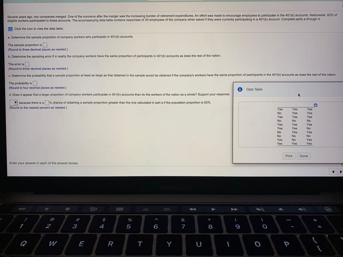 Several years ago, two companies merged. One of the concerns after the merger was the increasing burden of retirement expenditures. An effort was made to encourage employees to participate in the 401(k) accounts. Nationwide, 62% of
eligible workers participated in these accounts. The accompanying data table contains responses of 30 employees of the company when asked if they were currently participating in a 401(k) account. Complete parts a through d.
Click the icon to view the data table.
a. Determine the sample proportion of company workers who participate in 401(k) accounts.
The sample proportion is
(Round to three decimal places as needed.)
b. Determine the sampling error if in reality the company workers have the same proportion of participants in 401(k) accounts as does the rest of the nation.
The error is.
(Round to three decimal places as needed.)
c. Determine the probability that a sample proportion at least as large as that obtained in the sample would be obtained if the company's workers have the same proportion of participants in the 401(k) accounts as does the rest of the nation.
The probability is
(Round to four decimal places as needed.)
i
Data Table
d. Does it appear that a larger proportion of company workers participate in 401(k) accounts than do the workers of the nation as a whole? Support your response.
because there is a
% chance of obtaining a sample proportion greater than the one calculated in part a if the population proportion is 62%.
(Round to the nearest percent as needed.)
Yes
Yes
Yes
No
Yes
Yes
Yes
Yes
Yes
No
No
No
Yes
Yes
Yes
Yes
Yes
No
No
Yes
Yes
No
No
No
Yes
No
Yes
Yes
Yes
Yes
Print
Done
Enter your answer in each of the answer boxes.
MacBook Pro
20
888
000
000
esc
$
&
2
3
4
7
9
Q
W
E
R
т
Y
U
P
く6
T
