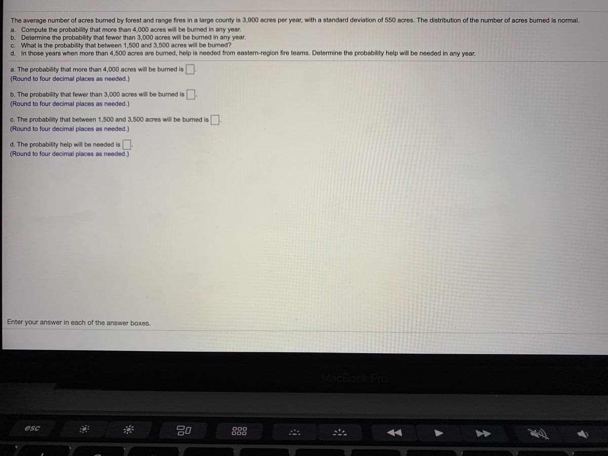 The average number of acres burned by forest and range fires in a large county is 3,900 acres per year, with a standard deviation of 550 acres. The distribution of the number of acres burned is normal.
a. Compute the probability that more than 4,000 acres will be burned in any year.
b. Determine the probability that fewer than 3,000 acres will be burned in any year.
C. What is the probability that between 1,500 and 3,500 acres will be burned?
d. In those years when more than 4,500 acres are burned, help is needed from eastern-region fire teams. Determine the probability help will be needed in any year.
a. The probability that more than 4,000 acres will be burned is
(Round to four decimal places as needed.)
b. The probability that fewer than 3,000 acres will be burned is
(Round to four decimal places as needed.)
c. The probability that between 1,500 and 3,500 acres will be burned is
(Round to four decimal places as needed.)
d. The probability help will be needed is
(Round to four decimal places as needed.)
Enter your answer in each of the answer boxes.
MacBook Pro
esc
000
000
