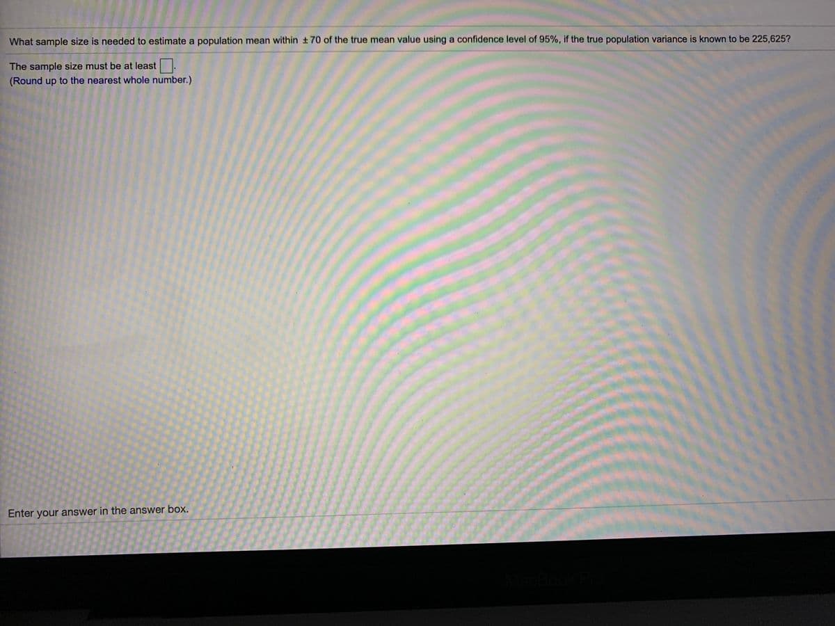 What sample size is needed to estimate a population mean within 70 of the true mean value using a confidence level of 95%, if the true population variance is known to be 225,625?
The sample size must be at least .
(Round up to the nearest whole number.)
Enter your answer in the answer box.
lacBook
