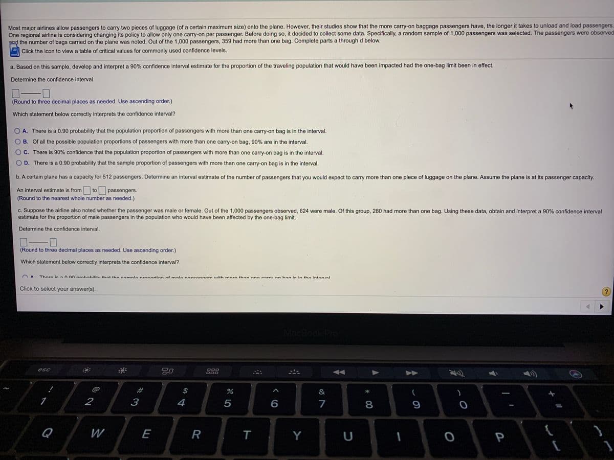 Most major airlines allow passengers to carry two pieces of luggage (of a certain maximum size) onto the plane. However, their studies show that the more carry-on baggage passengers have, the longer it takes to unload and load passengers.
One regional airline is considering changing its policy to allow only one carry-on per passenger. Before doing so, it decided to collect some data. Specifically, a random sample of 1,000 passengers was selected. The passengers were observed
and the number of bags carried on the plane was noted. Out of the 1,000 passengers, 359 had more than one bag. Complete parts a through d below.
EClick the icon to view a table of critical values for commonly used confidence levels.
a. Based on this sample, develop and interpret a 90% confidence interval estimate for the proportion of the traveling population that would have been impacted had the one-bag limit been in effect.
Determine the confidence interval.
(Round to three decimal places as needed. Use ascending order.)
Which statement below correctly interprets the confidence interval?
A. There is a 0.90 probability that the population proportion of passengers with more than one carry-on bag is in the interval.
B. Of all the possible population proportions of passengers with more than one carry-on bag, 90% are in the interval.
C. There is 90% confidence that the population proportion of passengers with more than one carry-on bag is in the interval.
D. There is a 0.90 probability that the sample proportion of passengers with more than one carry-on bag is in the interval.
b. A certain plane has a capacity for 512 passengers. Determine an interval estimate of the number of passengers that you would expect to carry more than one piece of luggage on the plane. Assume the plane is at its passenger capacity.
An interval estimate is from to passengers.
(Round to the nearest whole number as needed.)
c. Suppose the airline also noted whether the passenger was male or female. Out of the 1,000 passengers observed, 624 were male. Of this group, 280 had more than one bag. Using these data, obtain and interpret a 90% confidence interval
estimate for the proportion of male passengers in the population who would have been affected by the one-bag limit.
Determine the confidence interval.
(Round to three decimal places as needed. Use ascending order.)
Which statement below correctly interprets the confidence interval?
V U
Thore is 0 00 prohahilitu thet the camnle pronortion of male nasseners with more than one corryon hag is in the intoval
Click to select your answer(s).
?
MacBook Pro
20
esc
000
@
&
1
2
3
4
5
7
8
9
Q
W
E
R
T
Y
U
P
* 00
%24
