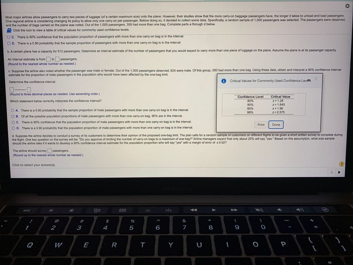 Most major airlines allow passengers to carry two pieces of luggage (of a certain maximum size) onto the plane. However, their studies show that the more carry-on baggage passengers have, the longer it takes to unload and load passengers.
One regional airline is considering changing its policy to allow only one carry-on per passenger. Before doing so, it decided to collect some data. Specifically, a random sample of 1,000 passengers was selected. The passengers were observed,
and the number of bags carried on the plane was noted. Out of the 1,000 passengers, 359 had more than one bag. Complete parts a through d below.
Click the icon to view a table of critical values for commonly used confidence levels.
C. There is 90% confidence that the population proportion of passengers with more than one carry-on bag is in the interval.
O D. There is a 0.90 probability that the sample proportion of passengers with more than one carry-on bag is in the interval.
b. A certain plane has a capacity for 512 passengers. Determine an interval estimate of the number of passengers that you would expect to carry more than one piece of luggage on the plane. Assume the plane is at its passenger capacity.
An interval estimate is from
to
passengers.
(Round to the nearest whole number as needed.)
c. Suppose the airline also noted whether the passenger was male or female. Out of the 1,000 passengers observed, 624 were male. Of this group, 280 had more than one bag. Using these data, obtain and interpret a 90% confidence interval
estimate for the proportion of male passengers in the population who would have been affected by the one-bag limit.
Determine the confidence interval.
Critical Values for Commonly Used Confidence Leveis
(Round to three decimal places as needed. Use ascending order.)
Confidence Level
Critical Value
z = 1.28
z = 1.645
z = 1.96
z= 2.575
Which statement below correctly interprets the confidence interval?
80%
90%
95%
O A. There is a 0.90 probability that the sample proportion of male passengers with more than one carry-on bag is in the interval.
99%
B. Of all the possible population proportions of male passengers with more than one carry-on bag, 90% are in the interval.
C. There is 90% confidence that the population proportion of male passengers with more than one carry-on bag is in the interval.
Print
Done
D. There is a 0.90 probability that the population proportion of male passengers with more than one carry-on bag is in the interval.
d. Suppose the airline decides to conduct a survey of its customers to determine their opinion of the proposed one-bag limit. The plan calls for a random sample of customers on different flights to be given a short written survey to complete during
the flight. One key question on the survey will be: "Do you approve of limiting the number of carry-on bags to a maximum of one bag?" Airline managers expect that only about 20% will say "yes." Based on this assumption, what size sample
should the airline take if it wants to develop a 90% confidence interval estimate for the population proportion who will say "yes" with a margin of error of ±0.02?
The airline should survey
passengers.
(Round up to the nearest whole number as needed.)
Click to select your answer(s).
?
MacBook Pro
esc
000
000
@
#
2
3
4
5
7
8
9
{
[
Q
W
E
R
т
Y
P
%31
T
00
