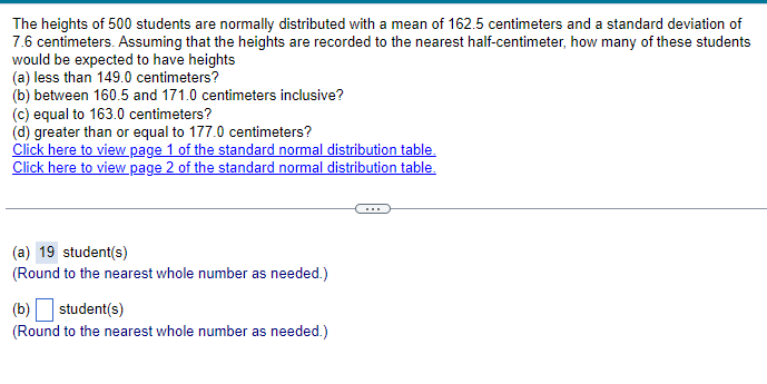 The heights of 500 students are normally distributed with a mean of 162.5 centimeters and a standard deviation of
7.6 centimeters. Assuming that the heights are recorded to the nearest half-centimeter, how many of these students
would be expected to have heights
(a) less than 149.0 centimeters?
(b) between 160.5 and 171.0 centimeters inclusive?
(c) equal to 163.0 centimeters?
(d) greater than or equal to 177.0 centimeters?
Click here to view page 1 of the standard normal distribution table.
Click here to view page 2 of the standard normal distribution table.
(a) 19 student(s)
(Round to the nearest whole number as needed.)
(b) ☐ student(s)
(Round to the nearest whole number as needed.)