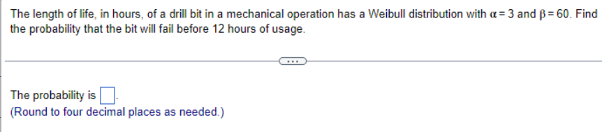 The length of life, in hours, of a drill bit in a mechanical operation has a Weibull distribution with a = 3 and ẞ= 60. Find
the probability that the bit will fail before 12 hours of usage.
The probability is ☐
(Round to four decimal places as needed.)