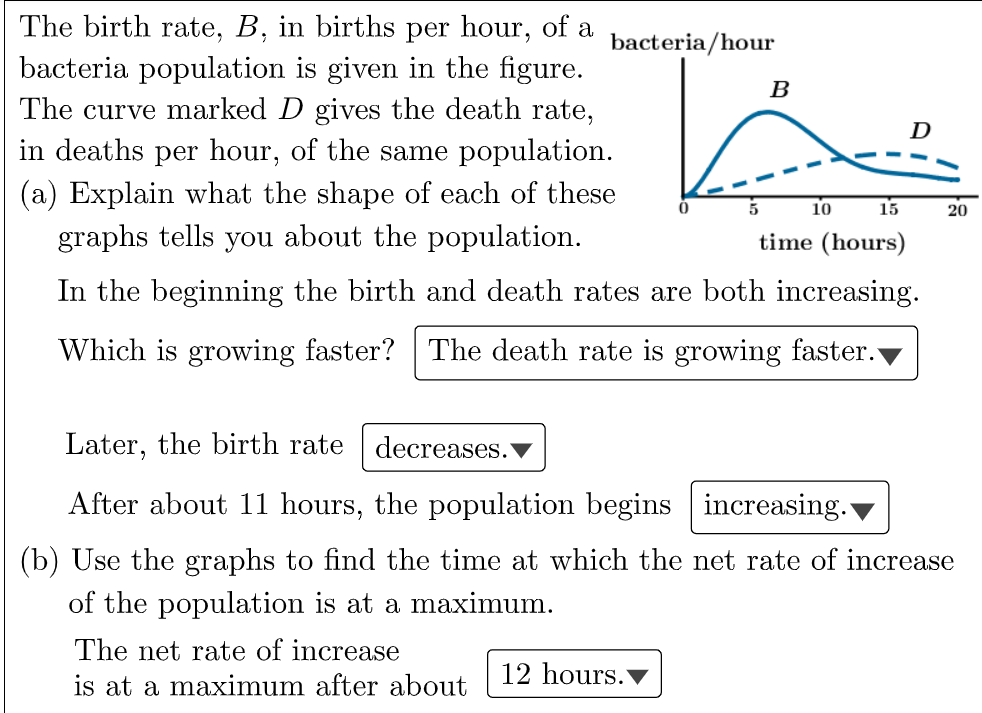 The birth rate, B, in births per hour, of a
bacteria/hour
bacteria population is given in the figure.
The curve marked D gives the death rate,
in deaths per hour, of the same population.
B
D
(a) Explain what the shape of each of these
graphs tells you about the population.
10
15
20
time (hours)
In the beginning the birth and death rates are both increasing.
Which is growing faster? The death rate is growing faster.
Later, the birth rate
decreases.
After about 11 hours, the population begins increasing.
(b) Use the graphs to find the time at which the net rate of increase
of the population is at a maximum.
The net rate of increase
is at a maximum after about
12 hours.
