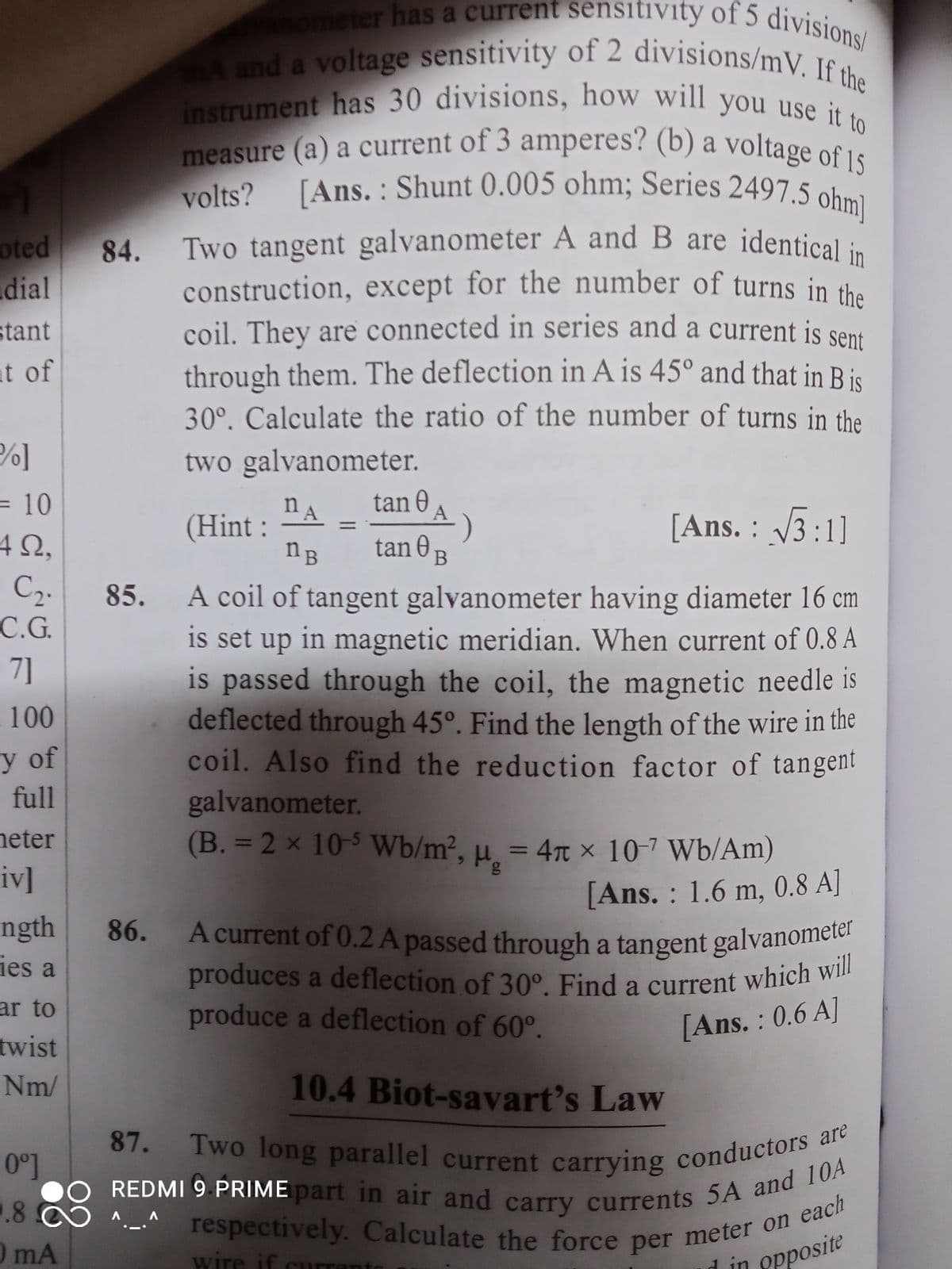 oted
dial
stant
at of
P]
= 10
492.
C₂.
C.G.
71
100
y of
full
heter
iv]
ngth
ies a
ar to
twist
Nm/
0⁰]
.8
0 mA
vanometer has a current sensitivity of 5 divisions/
mA and a voltage sensitivity of 2 divisions/mV. If the
instrument has 30 divisions, how will you use it to
measure (a) a current of 3 amperes? (b) a voltage of 15
volts? [Ans.: Shunt 0.005 ohm; Series 2497.5 ohm]
Two tangent galvanometer A and B are identical in
construction, except for the number of turns in the
coil. They are connected in series and a current is sent
through them. The deflection in A is 45° and that in B is
30°. Calculate the ratio of the number of turns in the
two galvanometer.
na
tan 0 A
(Hint:
tane B
)
[Ans.: √3:1]
nB
A coil of tangent galvanometer having diameter 16 cm
is set up in magnetic meridian. When current of 0.8 A
is passed through the coil, the magnetic needle is
deflected through 45°. Find the length of the wire in the
coil. Also find the reduction factor of tangent
galvanometer.
(B. = 2 x 10-5 Wb/m², μ = 4 x 10-7 Wb/Am)
[Ans.: 1.6 m, 0.8 A]
A current of 0.2 A passed through a tangent galvanometer
produces a deflection of 30°. Find a current which will
produce a deflection of 60°.
[Ans.: 0.6 A]
10.4 Biot-savart's Law
87.
Two long parallel current carrying conductors are
REDMI 9 PRIME part in air and carry currents 5A and 10A
A
A
respectively. Calculate the force per meter on each
wire if curran
d in
opposite
84.
85.
86.