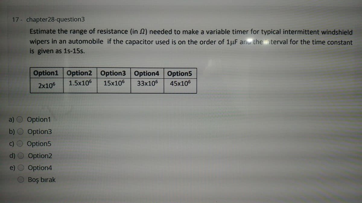 17 - chapter28-question3
Estimate the range of resistance (in 2) needed to make a variable timer for typical intermittent windshield
wipers in an automobile if the capacitor used is on the order of 1µF anu the in terval for the time constant
is given as 1s-15s.
Option1 Option2 Option3 Option4 Option5
2x106
1.5x106
15x106
33x106
45x106
a) O Option1
b) O Option3
c) O Option5
d) O Option2
e) O Option4
Boş bırak
