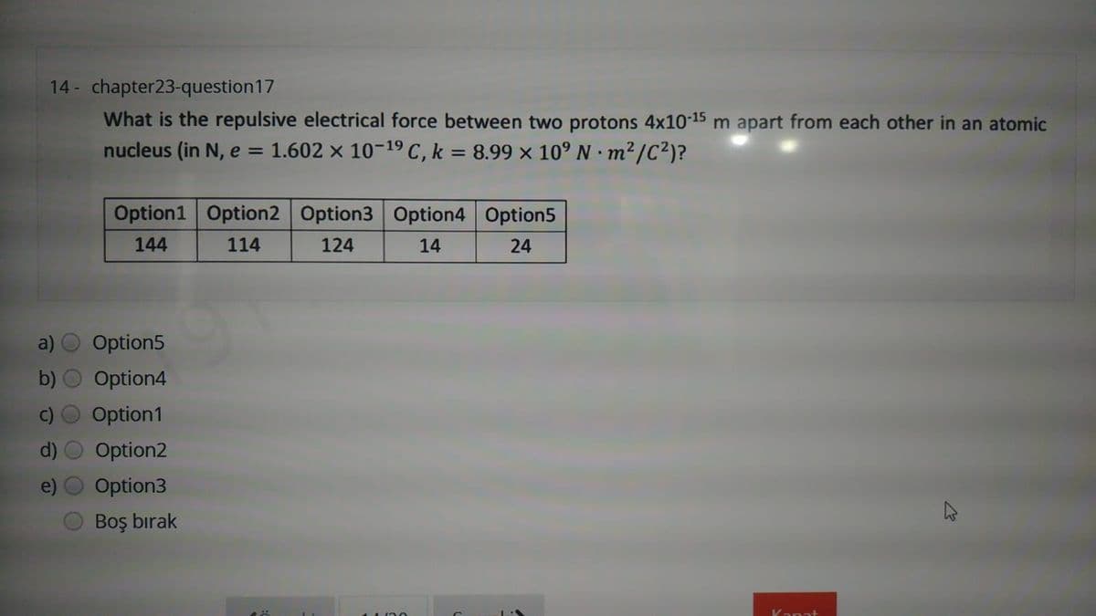 14 - chapter23-question17
What is the repulsive electrical force between two protons 4x10-15 m apart from each other in an atomic
nucleus (in N, e = 1.602 × 10-19 C, k = 8.99 × 10° N m²/C²)?
%3D
Option1 Option2 Option3 Option4 Option5
144
114
124
14
24
Option5
Option4
Option1
Option2
Option3
Boş bırak
Kanat
