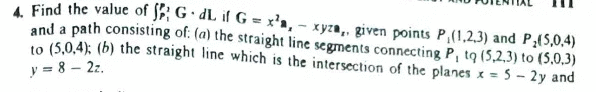 A Find the value of JF; G · dL if G = x'a, - xyza,, given points P,(1,2,3) and P;(5,0,4)
and a path consisting of: (a) the straight line segments connecting P, to (5,2,3) to (5,0,3)
10 (5,0,4); (b) the straight line which is the intersection of the planes x = 5 - 2y and
y = 8 – 22.
