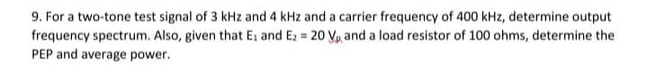 9. For a two-tone test signal of 3 kHz and 4 kHz and a carrier frequency of 400 kHz, determine output
frequency spectrum. Also, given that E, and E2 = 20 Vp and a load resistor of 100 ohms, determine the
PEP and average power.
