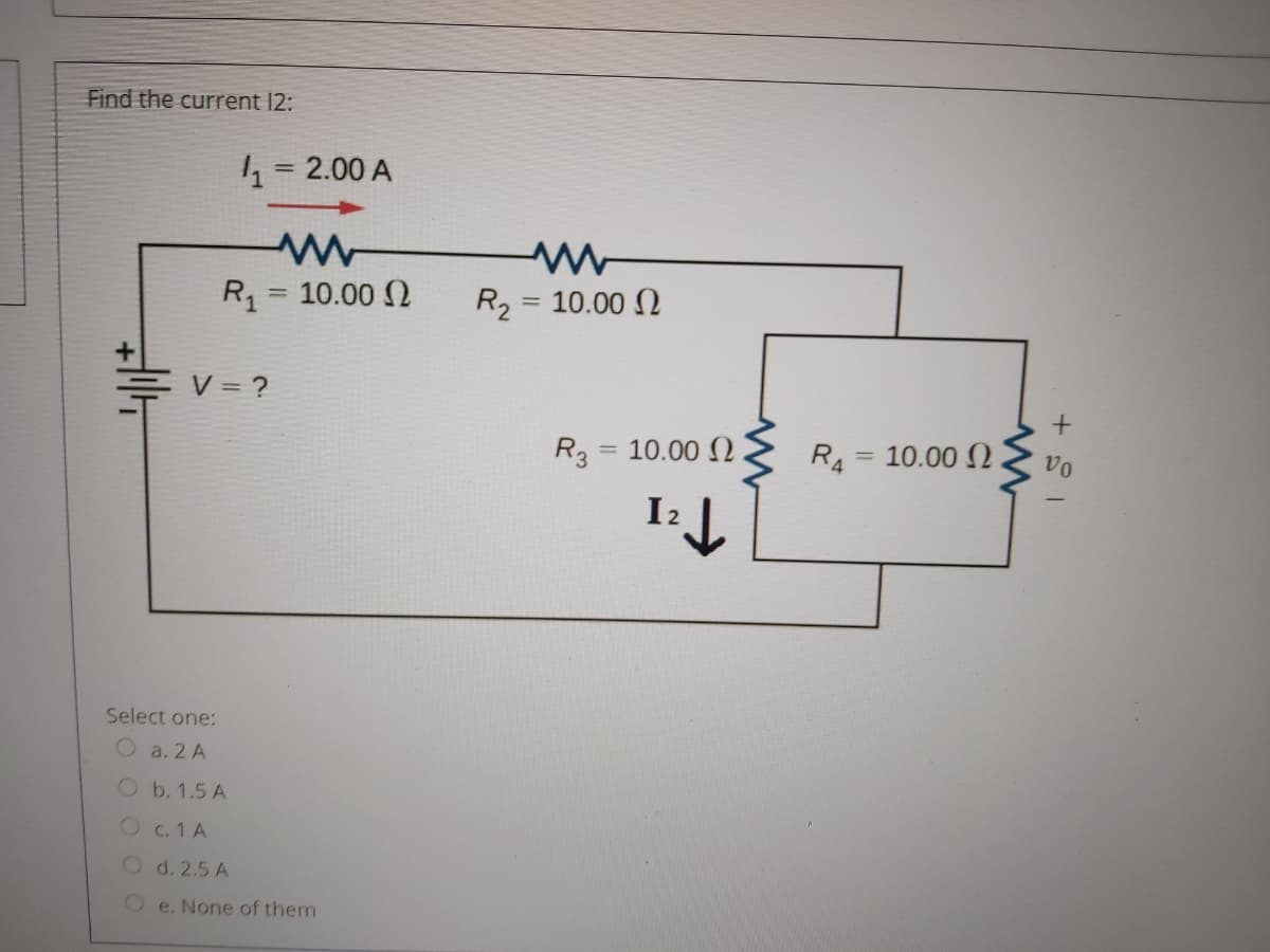 Find the current 12:
4 = 2.00 A
R, = 10.00 2
R2
= 10.00 N
%3D
V = ?
R3
= 10.00 (2
R4 = 10.00 N.
vo
I2
Select one:
Oa. 2 A
O b. 1.5 A
Oc. 1 A
O d. 2.5 A
e. None of them
