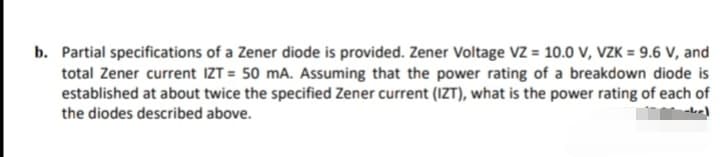 b. Partial specifications of a Zener diode is provided. Zener Voltage VZ = 10.0 V, VZK = 9.6 V, and
total Zener current IZT = 50 mA. Assuming that the power rating of a breakdown diode is
established at about twice the specified Zener current (1ZT), what is the power rating of each of
the diodes described above.
