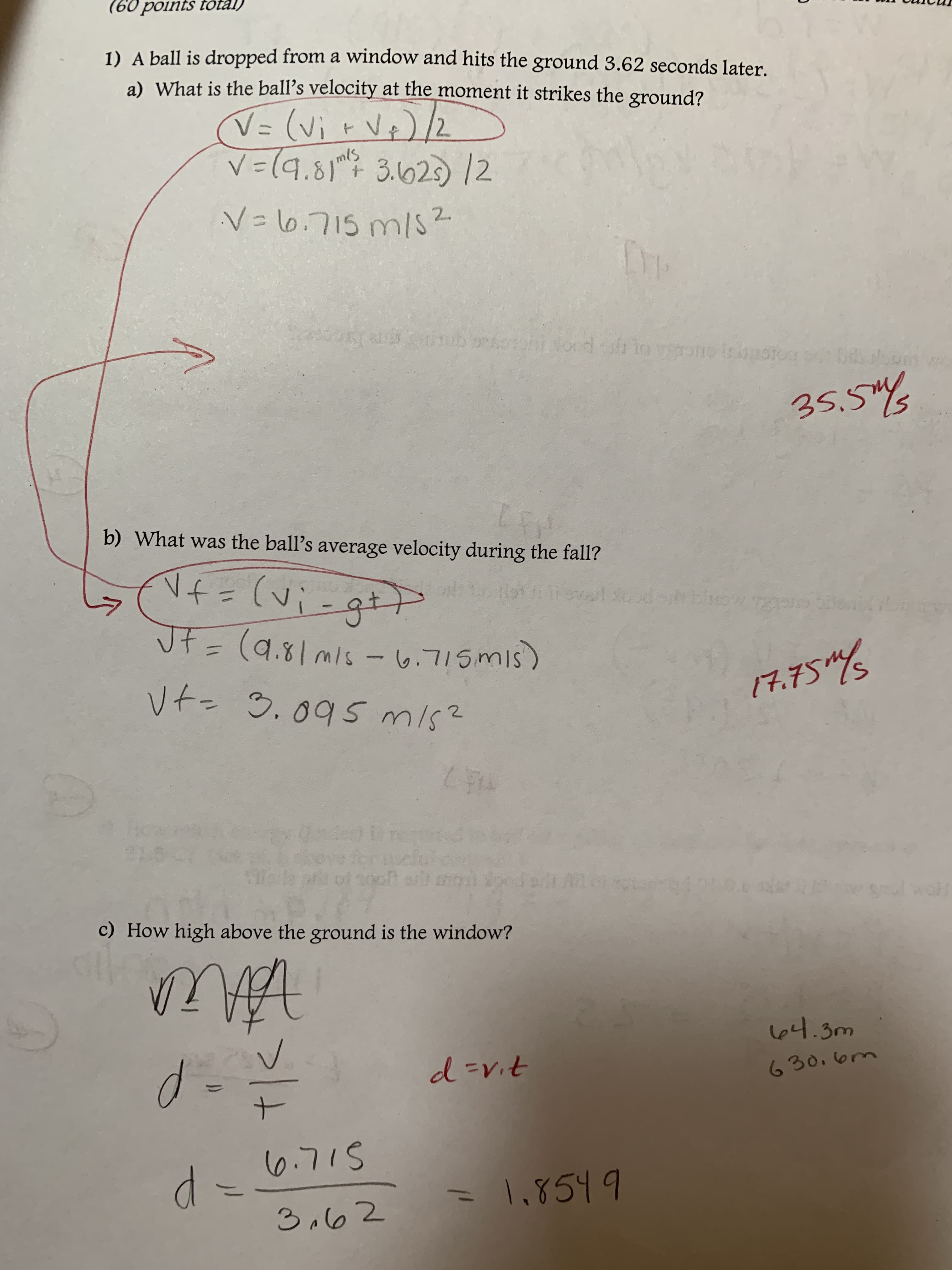 (6o points total)
pped from a window and hits the ground 3.62 seconds later.
ball is dro
1) A
a) What is the ball's velocity at the moment it strikes the ground?
mlS
35.3
b) What was the ball's average velocity during the fall?
c) How high above the ground is the window?
30m
t-
(o.7 S
