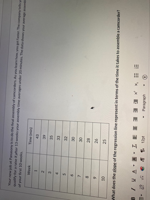 of your first 10 weeks.
Your new job at Panasony is to do the final assembly of camcorders. As you learn how, you get faster. The company tells yc
qualify for a raise if after 13 weeks your assembly time averages under 20 minutes. The data shows your average assemb
Week
1
8
9
10
6
2
3
4
5
BIUA
What does the slope of the regression line represent in terms of the time it takes to assemble a camcorder?
Y
A
Time (min)
43
39
35
33
32
Y
LE
√x¶¶ 12pt
30
30
28
26
25
Paragraph