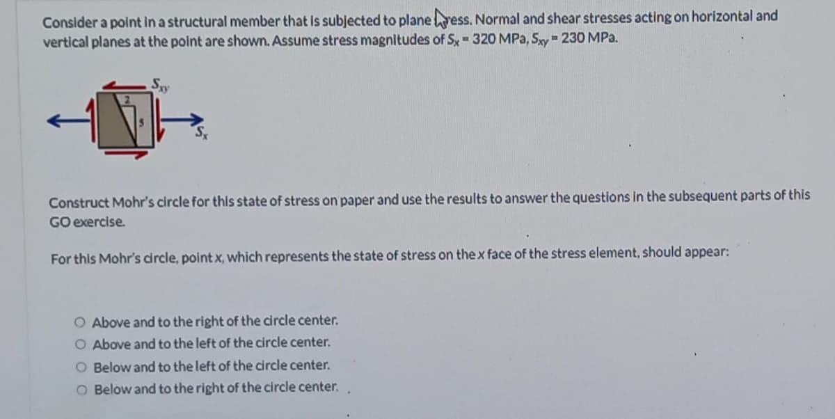 Consider a point in a structural member that Is subjected to planevess. Normal and shear stresses acting on horizontal and
vertical planes at the point are shown. Assume stress magnitudes of Sx 320 MPa, Sxy = 230 MPa.
Construct Mohr's circle for this state of stress on paper and use the results to answer the questions in the subsequent parts of this
GO exercise.
For this Mohr's circle, point x, which represents the state of stress on thex face of the stress element, should appear:
O Above and to
O Above and to the left of the circle center.
right of the circle center.
O Below and to the left of the circle center.
O Below and to the right of the circle center.
