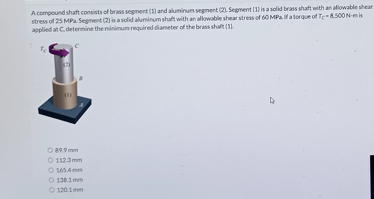 A compound shaft consists of brass segment (1) and aluminum segment (2). Segment (1) is a solid brass shaft with an allowable shear
stress of 25 MPa. Segment (2) is a solid aluminum shaft with an allowable shear stress of 60 MPa. If a torque of Tc = 8,500 N-m is
applied at C, determine the minimum required diameter of the brass shaft (1).
(2)
B
O 89.9 mm
O 112.3 mm
O 165.4 mm
O 138.1 mm
O 120.1 mm
